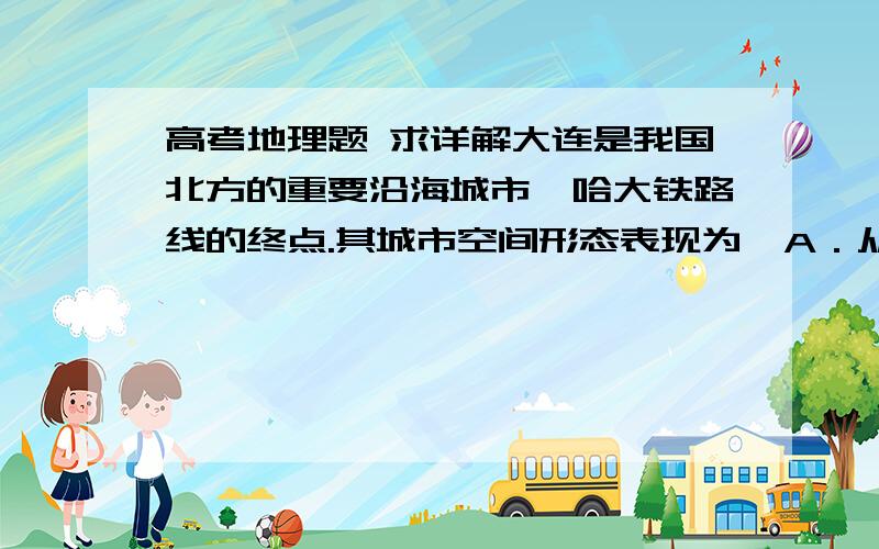 高考地理题 求详解大连是我国北方的重要沿海城市,哈大铁路线的终点.其城市空间形态表现为  A．从中心城区向外均匀扩展    B．沿铁路线狭长分布C．以港口为中心向腹地扩展    D．沿海岸