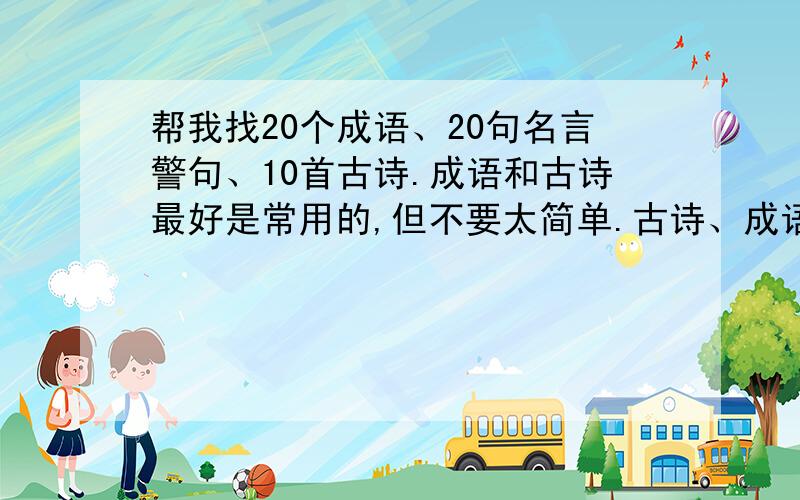 帮我找20个成语、20句名言警句、10首古诗.成语和古诗最好是常用的,但不要太简单.古诗、成语不要诗意.名言警句最好是格言一类的。