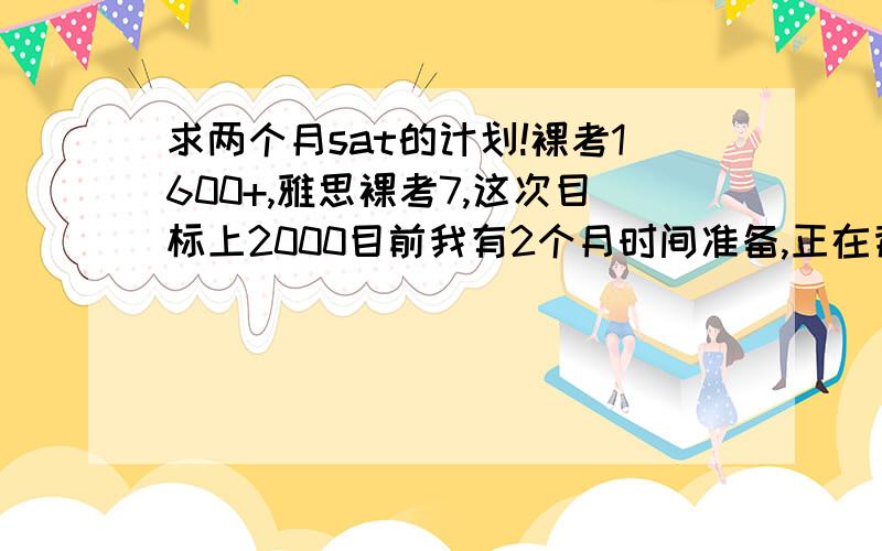 求两个月sat的计划!裸考1600+,雅思裸考7,这次目标上2000目前我有2个月时间准备,正在背新东方的sat 30个word list,背到25了,每天大概背2个.刚开始看og critical reading part,我该细看前面的critical reading