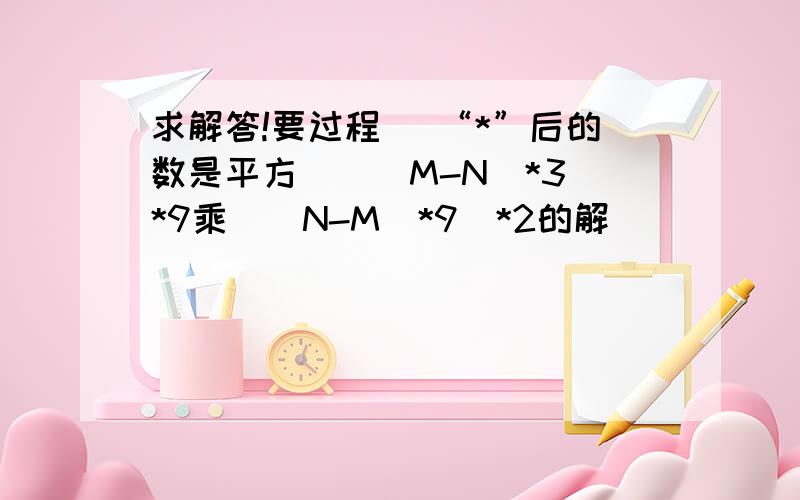 求解答!要过程 （“*”后的数是平方）[（M-N）*3]*9乘[（N-M）*9]*2的解