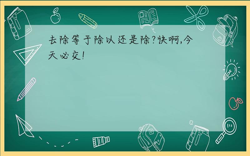 去除等于除以还是除?快啊,今天必交!