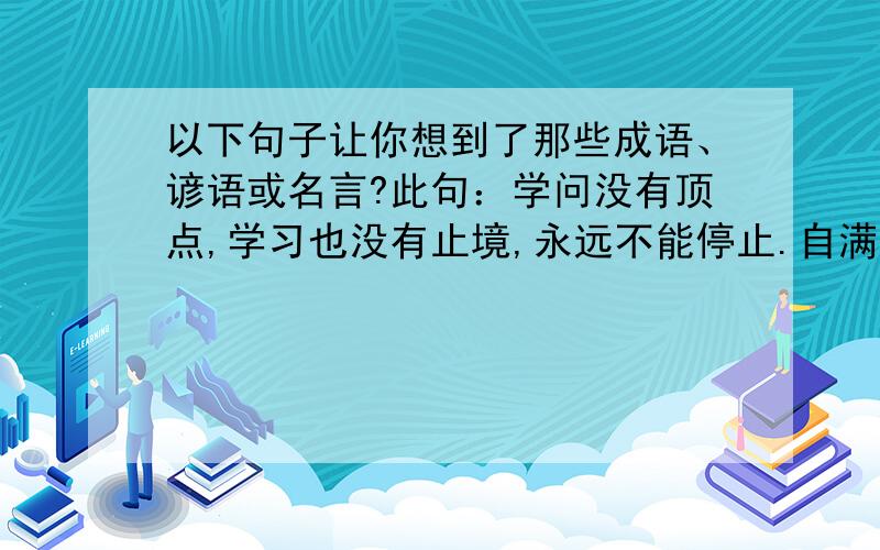 以下句子让你想到了那些成语、谚语或名言?此句：学问没有顶点,学习也没有止境,永远不能停止.自满,只会使自己经常陷于尴尬的境地.