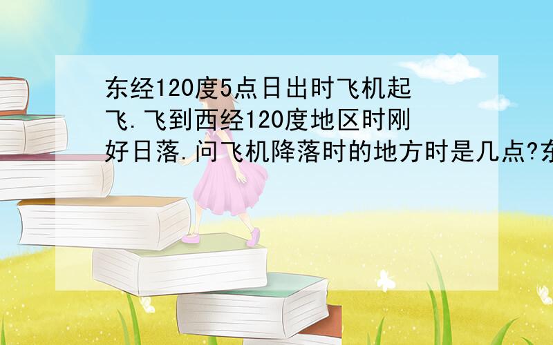 东经120度5点日出时飞机起飞.飞到西经120度地区时刚好日落.问飞机降落时的地方时是几点?东经120度5点日出 西经120度几点日出?