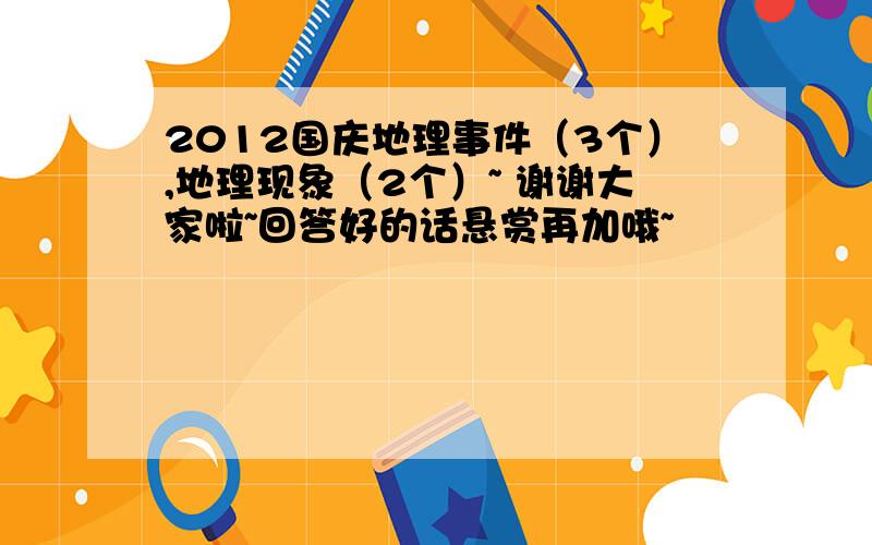 2012国庆地理事件（3个）,地理现象（2个）~ 谢谢大家啦~回答好的话悬赏再加哦~