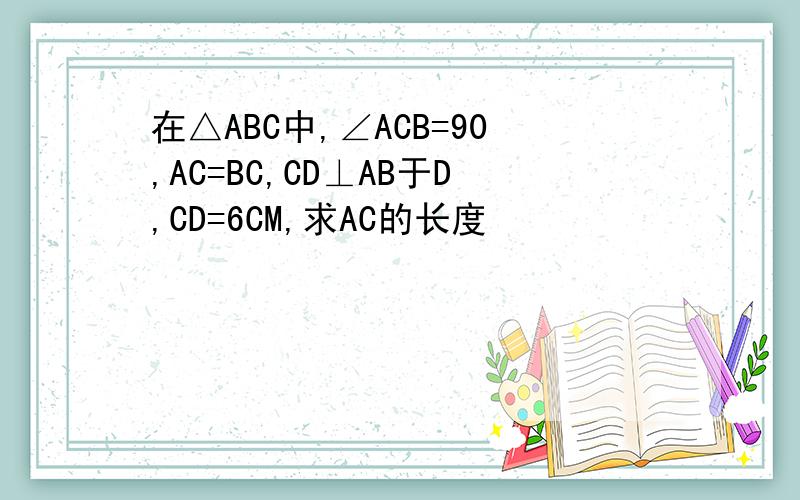 在△ABC中,∠ACB=90,AC=BC,CD⊥AB于D,CD=6CM,求AC的长度