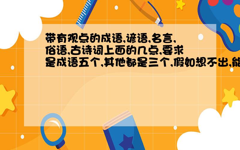 带有观点的成语,谚语,名言,俗语,古诗词上面的几点,要求是成语五个,其他都是三个,假如想不出,能多少就多少,越多越好!还有一点一定要注意!那就是“带有观点的”,不是说词语中,句子中要有