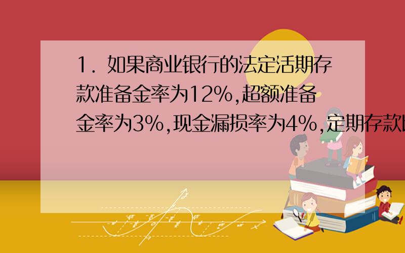 1．如果商业银行的法定活期存款准备金率为12％,超额准备金率为3％,现金漏损率为4％,定期存款比率为40％