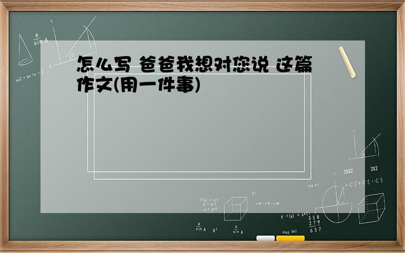 怎么写 爸爸我想对您说 这篇作文(用一件事)