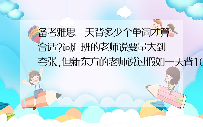 备考雅思一天背多少个单词才算合适?词汇班的老师说要量大到夸张,但新东方的老师说过假如一天背100个,记住的也不过百分之五十.所以想知道到底一天背多少合适?谢谢