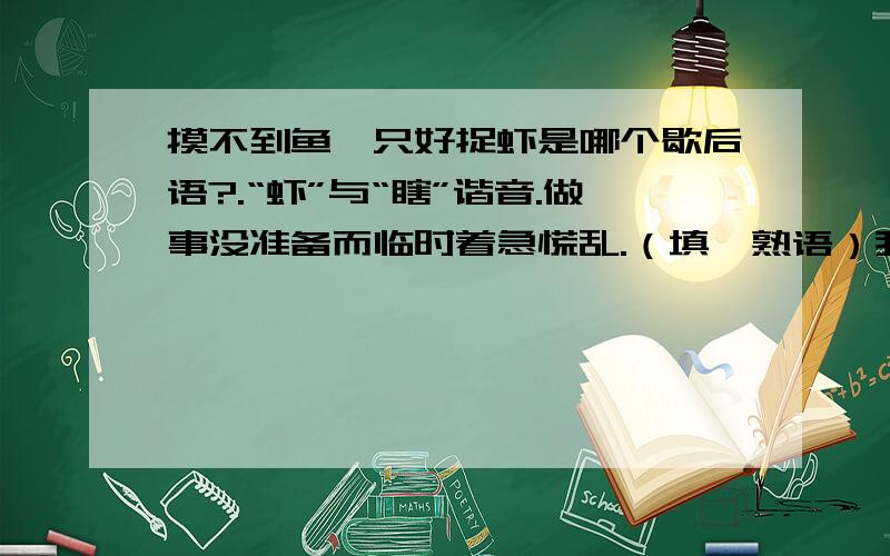 摸不到鱼,只好捉虾是哪个歇后语?.“虾”与“瞎”谐音.做事没准备而临时着急慌乱.（填一熟语）我记得好像（ ）——抓虾（瞎）