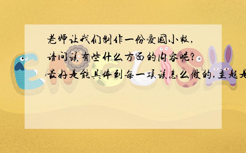 老师让我们制作一份爱国小报,请问该有些什么方面的内容呢?最好是能具体到每一项该怎么做的,主题是“我们爱我们的祖国”具体到每一项的意思是每个项目该用什么内容都说出来,例如如果