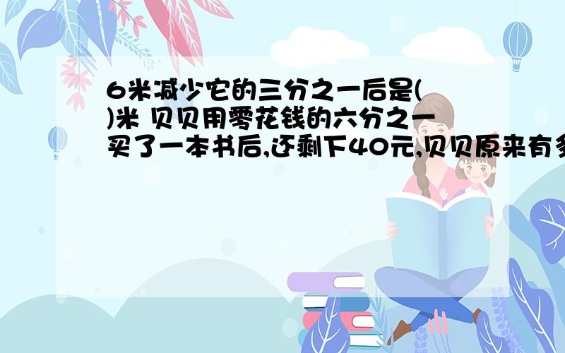 6米减少它的三分之一后是( )米 贝贝用零花钱的六分之一买了一本书后,还剩下40元,贝贝原来有多少钱?妮妮看到在停车场上停着自行车和三轮车有30辆,共有68个轮子,自行车有( )辆