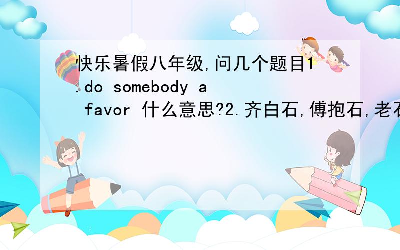 快乐暑假八年级,问几个题目1.do somebody a favor 什么意思?2.齐白石,傅抱石,老石少石,两石同坛同凹凸.  许地山,欧阳山,前山后山,双山文苑互峥嵘.  写出联中提及的画家的一副代表作的名字,作家