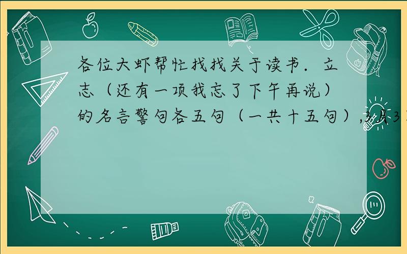 各位大虾帮忙找找关于读书．立志（还有一项我忘了下午再说）的名言警句各五句（一共十五句）,3月3日一定要有呀,按时交的＋,小生先在这儿谢过了,一诺千金的还有勤奋五句