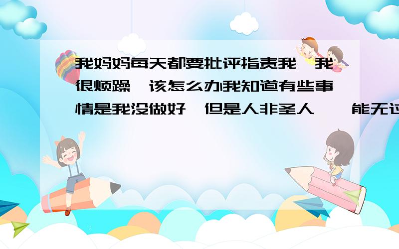 我妈妈每天都要批评指责我,我很烦躁,该怎么办我知道有些事情是我没做好,但是人非圣人,孰能无过,妈妈说激动了就得咆哮,我大到家事小到私生活都会被骂.我一直没有还口,只让妈妈说,但是