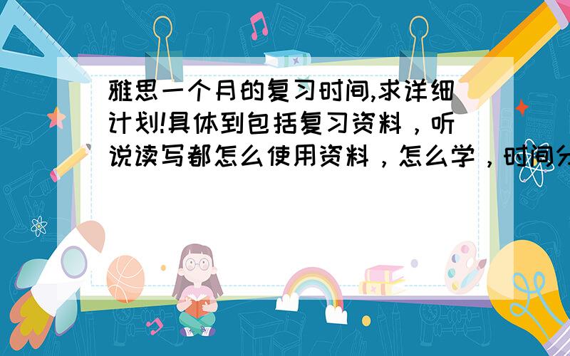 雅思一个月的复习时间,求详细计划!具体到包括复习资料，听说读写都怎么使用资料，怎么学，时间分配等等。。