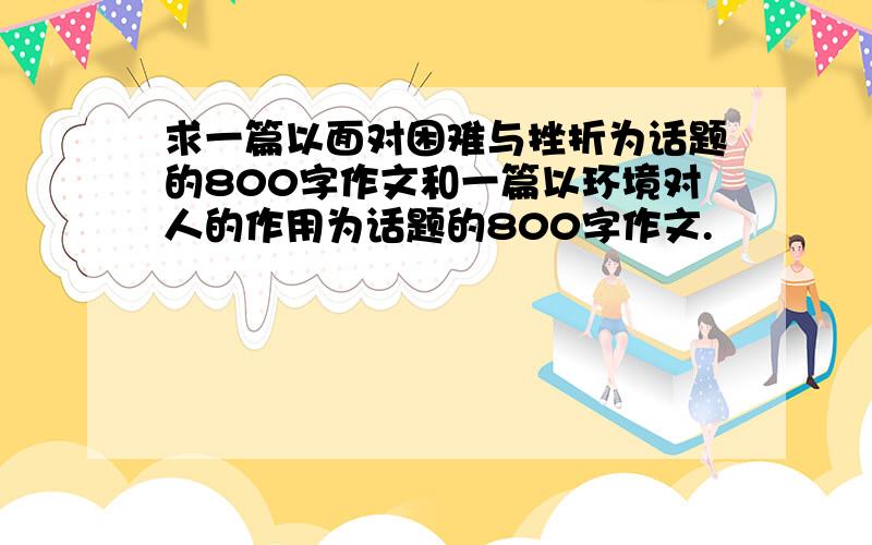 求一篇以面对困难与挫折为话题的800字作文和一篇以环境对人的作用为话题的800字作文.