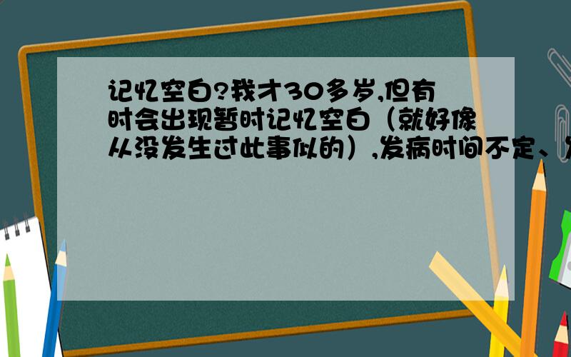 记忆空白?我才30多岁,但有时会出现暂时记忆空白（就好像从没发生过此事似的）,发病时间不定、发病过程有时长、有时短.我很郁闷,会不会的老年痴呆症?