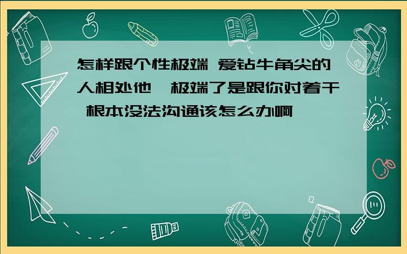 怎样跟个性极端 爱钻牛角尖的人相处他一极端了是跟你对着干 根本没法沟通该怎么办啊