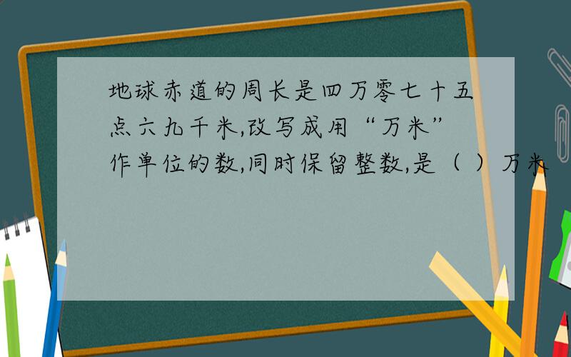 地球赤道的周长是四万零七十五点六九千米,改写成用“万米”作单位的数,同时保留整数,是（ ）万米