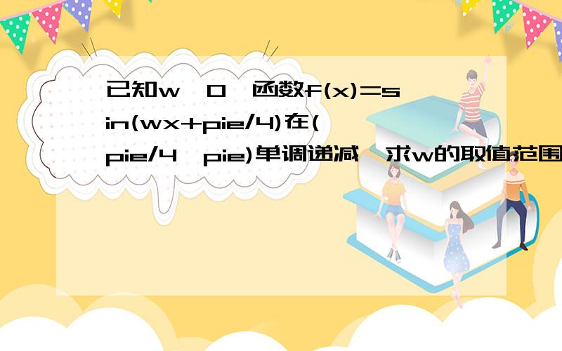 已知w>0,函数f(x)=sin(wx+pie/4)在(pie/4,pie)单调递减,求w的取值范围