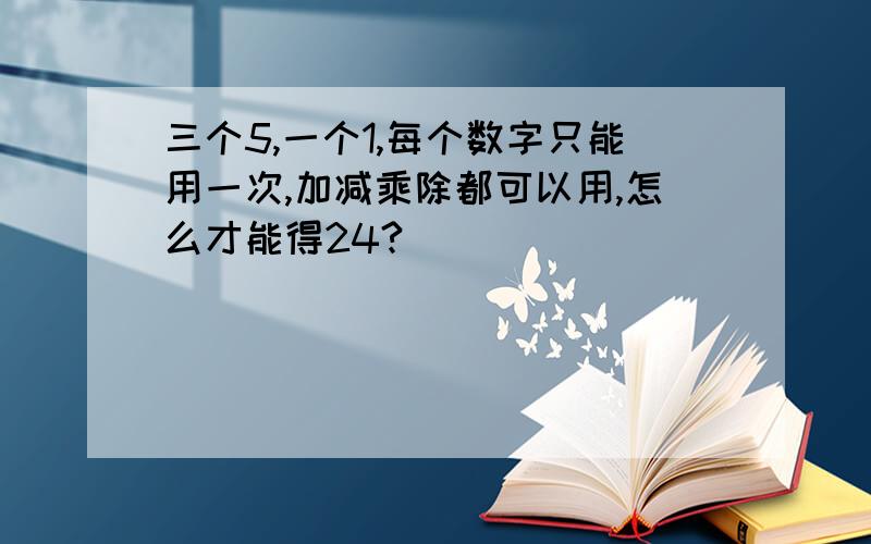 三个5,一个1,每个数字只能用一次,加减乘除都可以用,怎么才能得24?