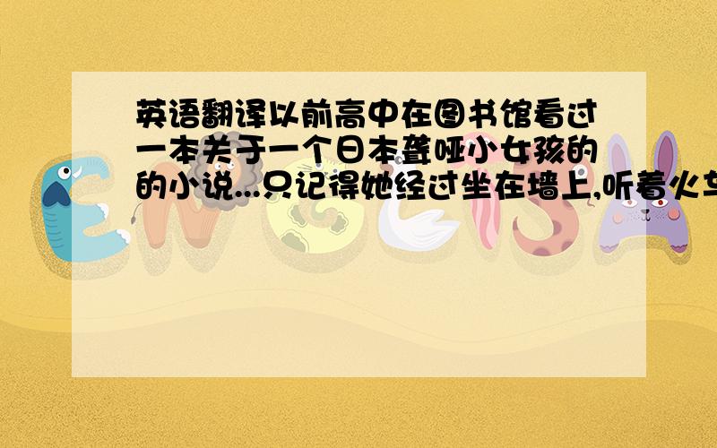 英语翻译以前高中在图书馆看过一本关于一个日本聋哑小女孩的的小说...只记得她经过坐在墙上,听着火车过来震动的声音,确切的说是感觉...