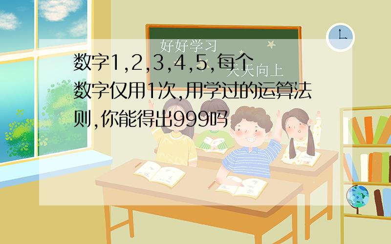 数字1,2,3,4,5,每个数字仅用1次,用学过的运算法则,你能得出999吗