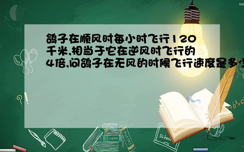 鸽子在顺风时每小时飞行120千米,相当于它在逆风时飞行的4倍,问鸽子在无风的时候飞行速度是多少千米?