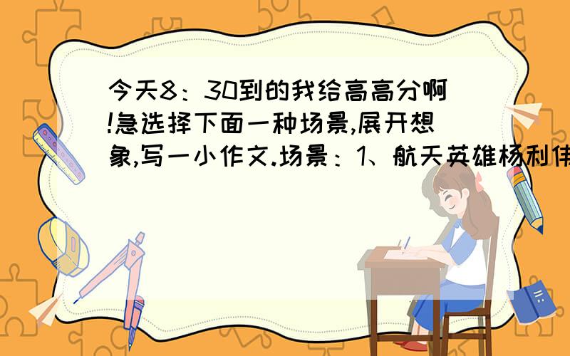 今天8：30到的我给高高分啊!急选择下面一种场景,展开想象,写一小作文.场景：1、航天英雄杨利伟在飞船上与儿子通话说：“我看到咱们美丽的家了!”设想他看到怎样的情景.2、假设你成为