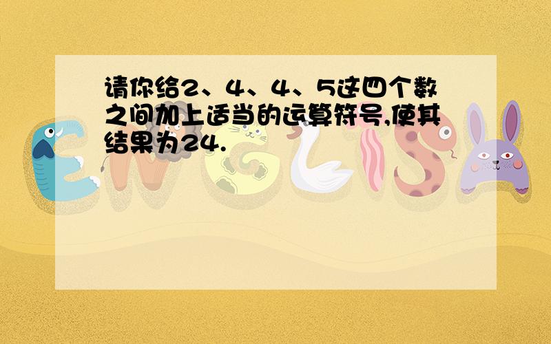 请你给2、4、4、5这四个数之间加上适当的运算符号,使其结果为24.