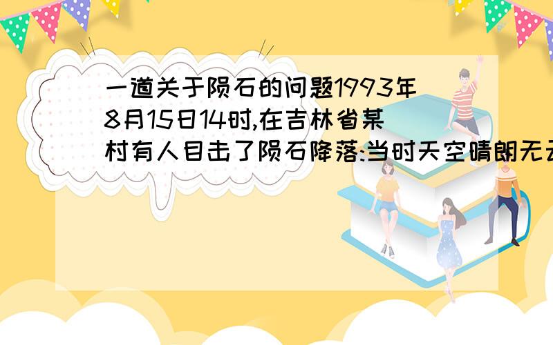 一道关于陨石的问题1993年8月15日14时,在吉林省某村有人目击了陨石降落:当时天空晴朗无云,一家人正在割猪笼草,忽听得天空中