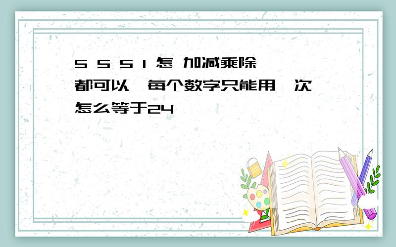 5 5 5 1 怎 加减乘除都可以,每个数字只能用一次,怎么等于24