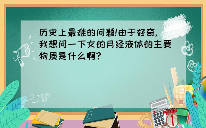 历史上最难的问题!由于好奇,我想问一下女的月经液体的主要物质是什么啊?