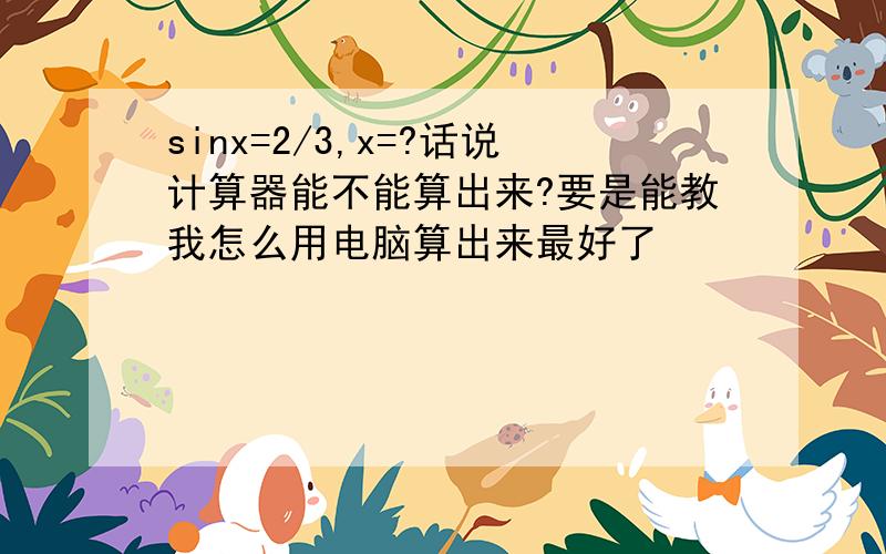 sinx=2/3,x=?话说计算器能不能算出来?要是能教我怎么用电脑算出来最好了