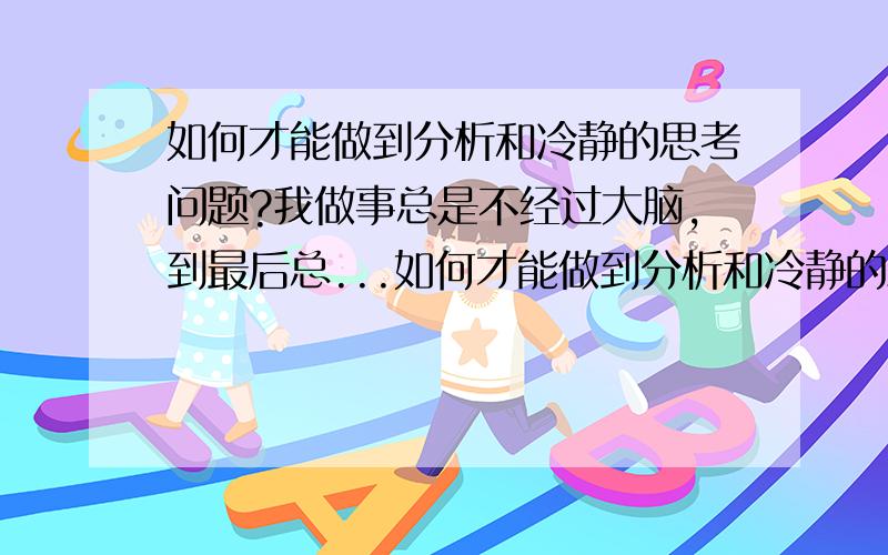 如何才能做到分析和冷静的思考问题?我做事总是不经过大脑,到最后总...如何才能做到分析和冷静的思考问题?我做事总是不经过大脑,到最后总是吃饭坏果实.我想如果你听到一句话后,怎么样