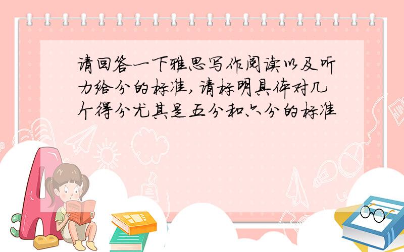 请回答一下雅思写作阅读以及听力给分的标准,请标明具体对几个得分尤其是五分和六分的标准