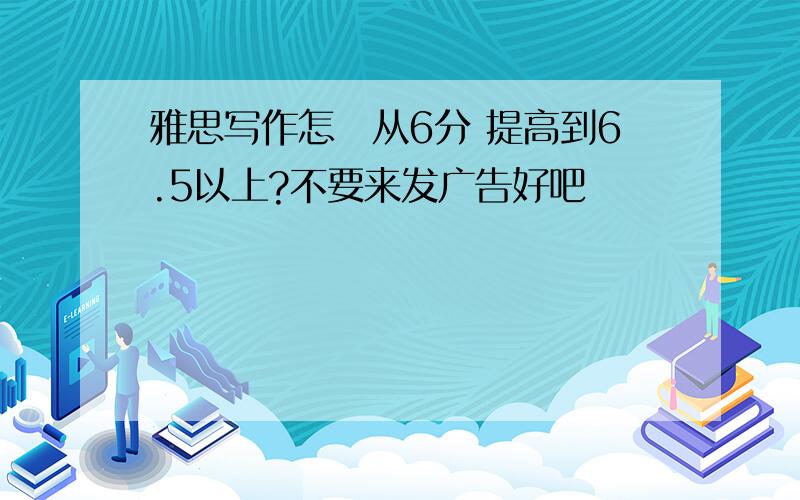 雅思写作怎麼从6分 提高到6.5以上?不要来发广告好吧