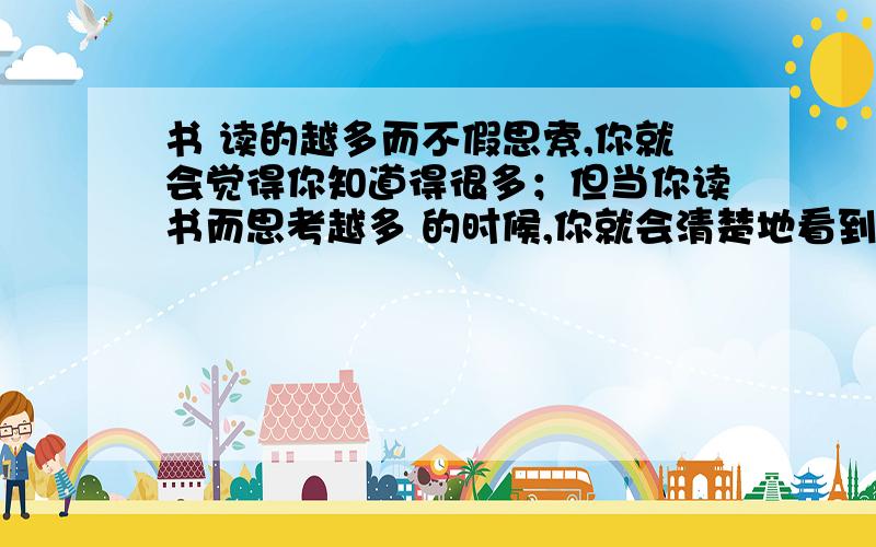 书 读的越多而不假思索,你就会觉得你知道得很多；但当你读书而思考越多 的时候,你就会清楚地看到你知道得很少?是哪位古人说的?