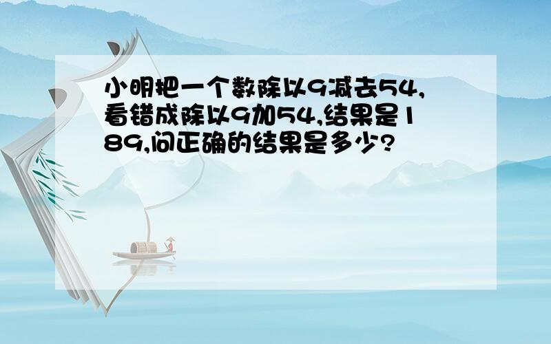 小明把一个数除以9减去54,看错成除以9加54,结果是189,问正确的结果是多少?