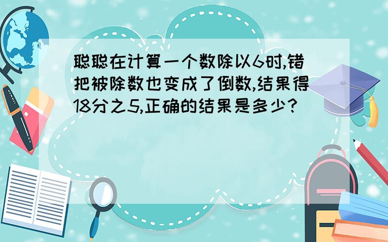 聪聪在计算一个数除以6时,错把被除数也变成了倒数,结果得18分之5,正确的结果是多少?