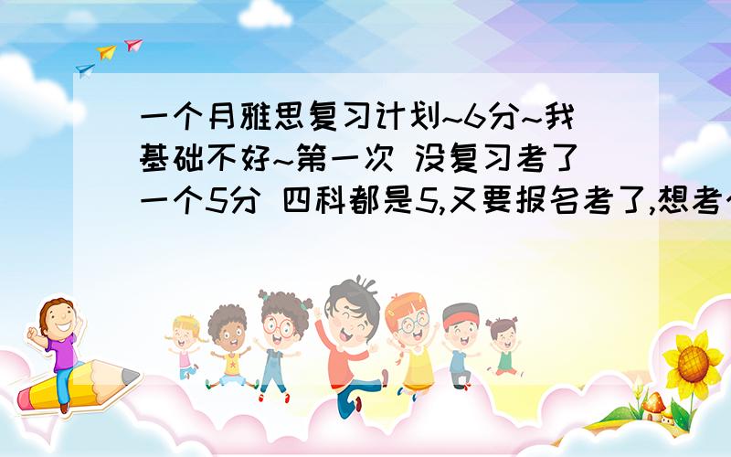 一个月雅思复习计划~6分~我基础不好~第一次 没复习考了一个5分 四科都是5,又要报名考了,想考个6,最低也得5.5,还有一个月就考了,给我个一个月的复习计划吧~还有推荐一些好书~