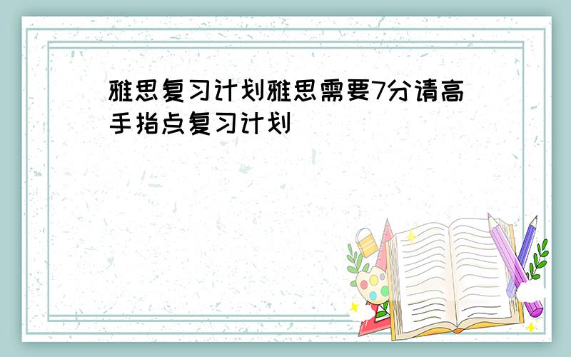 雅思复习计划雅思需要7分请高手指点复习计划