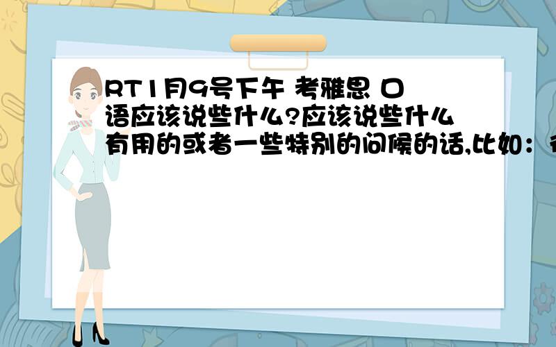 RT1月9号下午 考雅思 口语应该说些什么?应该说些什么有用的或者一些特别的问候的话,比如：很高兴我是今年第一个跟你见面的考生之类的?最好中英文都有,地道点的