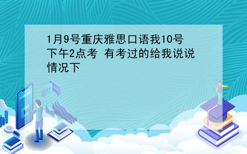 1月9号重庆雅思口语我10号下午2点考 有考过的给我说说情况下