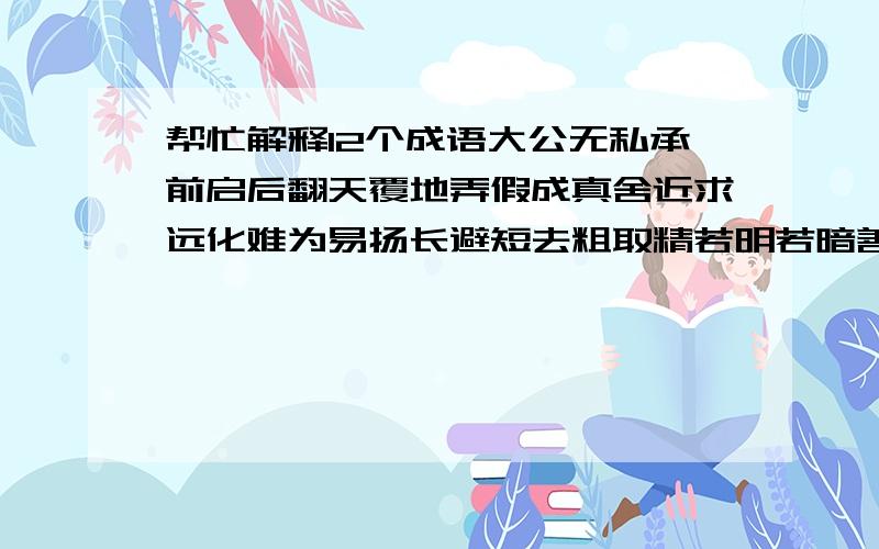 帮忙解释12个成语大公无私承前启后翻天覆地弄假成真舍近求远化难为易扬长避短去粗取精若明若暗善始善终优胜劣汰弃旧图新我是6年级   第十一册语文