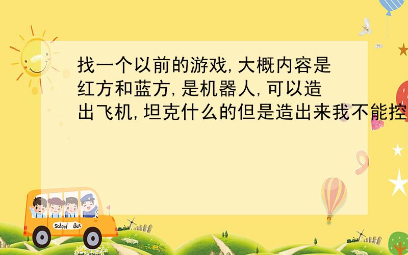 找一个以前的游戏,大概内容是红方和蓝方,是机器人,可以造出飞机,坦克什么的但是造出来我不能控制,只能它自己慢慢按路线冲向敌方,我这边的坦克什么的打掉对方的防御小碉堡什么的,就会