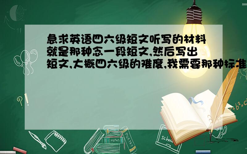 急求英语四六级短文听写的材料就是那种念一段短文,然后写出短文,大概四六级的难度,我需要那种标准的,就是先念一遍,然后再念一遍,第二遍的时候每念一句停顿一下（这是最关键的,一定要