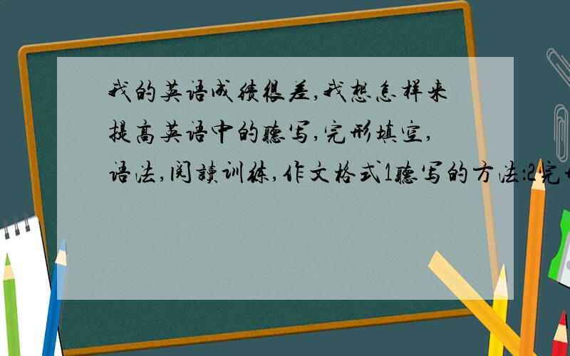 我的英语成绩很差,我想怎样来提高英语中的听写,完形填空,语法,阅读训练,作文格式1听写的方法：2完形填空3..4..