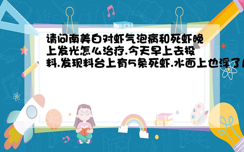 请问南美白对虾气泡病和死虾晚上发光怎么治疗.今天早上去投料.发现料台上有5条死虾.水面上也浮了几条.拿死虾去虾药店看.药店老板说气泡病.